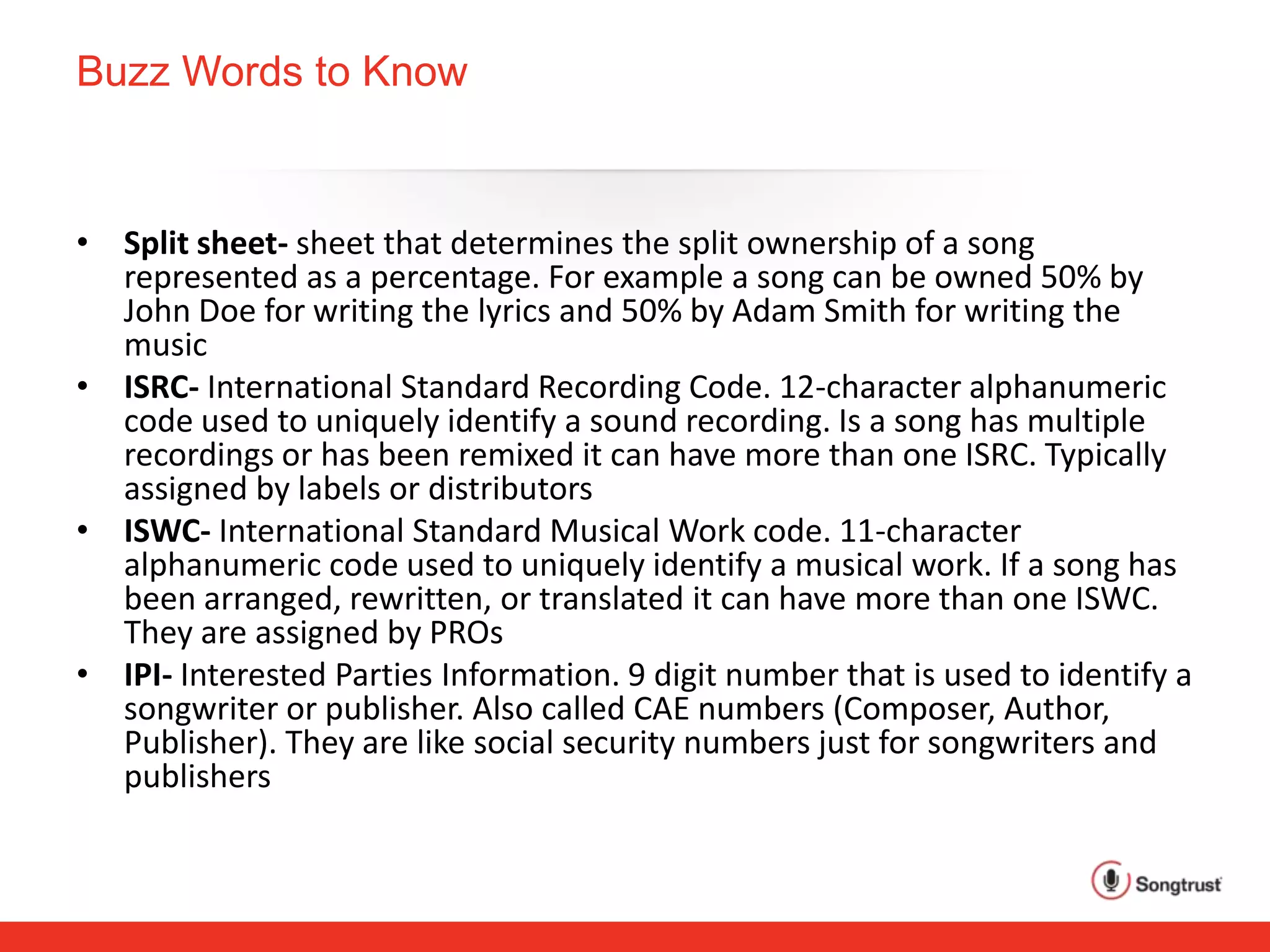 Buzz Words to Know
• Split sheet- sheet that determines the split ownership of a song
represented as a percentage. For example a song can be owned 50% by
John Doe for writing the lyrics and 50% by Adam Smith for writing the
music
• ISRC- International Standard Recording Code. 12-character alphanumeric
code used to uniquely identify a sound recording. Is a song has multiple
recordings or has been remixed it can have more than one ISRC. Typically
assigned by labels or distributors
• ISWC- International Standard Musical Work code. 11-character
alphanumeric code used to uniquely identify a musical work. If a song has
been arranged, rewritten, or translated it can have more than one ISWC.
They are assigned by PROs
• IPI- Interested Parties Information. 9 digit number that is used to identify a
songwriter or publisher. Also called CAE numbers (Composer, Author,
Publisher). They are like social security numbers just for songwriters and
publishers
 