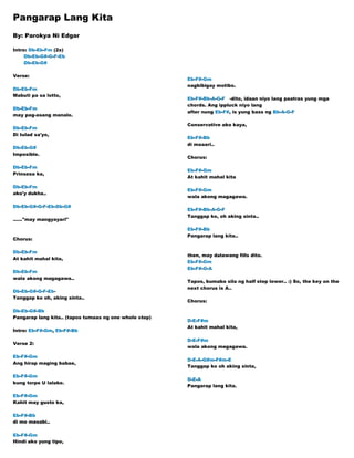 Pangarap Lang Kita
By: Parokya Ni Edgar
Intro: Db-Eb-Fm (2x)
Db-Eb-G#-G-F-Eb
Db-Eb-G#
Verse:
Db-Eb-Fm
Mabuti pa sa lotto,
Db-Eb-Fm
may pag-asang manalo.
Db-Eb-Fm
Di tulad sa'yo,
Db-Eb-G#
Imposible.
Db-Eb-Fm
Prinsesa ka,
Db-Eb-Fm
ako'y dukha..
Db-Eb-G#-G-F-Eb-Db-G#
......"may mangyayari"
Chorus:
Db-Eb-Fm
At kahit mahal kita,
Db-Eb-Fm
wala akong magagawa..
Db-Eb-G#-G-F-Eb-
Tanggap ko oh, aking sinta..
Db-Eb-G#-Bb
Pangarap lang kita.. (tapos tumaas ng one whole step)
Intro: Eb-F#-Gm, Eb-F#-Bb
Verse 2:
Eb-F#-Gm
Ang hirap maging babae,
Eb-F#-Gm
kung torpe U lalake.
Eb-F#-Gm
Kahit may gusto ka,
Eb-F#-Bb
di mo masabi..
Eb-F#-Gm
Hindi ako yung tipo,
Eb-F#-Gm
nagbibigay motibo.
Eb-F#-Bb-A-G-F -dito, idaan niyo lang paatras yung mga
chords. Ang ippluck niyo lang
after nung Eb-F#, is yung bass ng Bb-A-G-F
Conservative ako kaya,
Eb-F#-Bb
di maaari..
Chorus:
Eb-F#-Gm
At kahit mahal kita
Eb-F#-Gm
wala akong magagawa.
Eb-F#-Bb-A-G-F
Tanggap ko, oh aking sinta..
Eb-F#-Bb
Pangarap lang kita..
then, may dalawang fills dito.
Eb-F#-Gm
Eb-F#-G-A
Tapos, bumaba sila ng half step lower.. :) So, the key on the
next chorus is A..
Chorus:
D-E-F#m
At kahit mahal kita,
D-E-F#m
wala akong magagawa.
D-E-A-G#m-F#m-E
Tanggap ko oh aking sinta,
D-E-A
Pangarap lang kita.
 