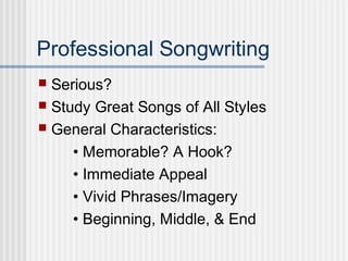Professional Songwriting
 Serious?
 Study Great Songs of All Styles
 General Characteristics:
• Memorable? A Hook?
• Immediate Appeal
• Vivid Phrases/Imagery
• Beginning, Middle, & End
 