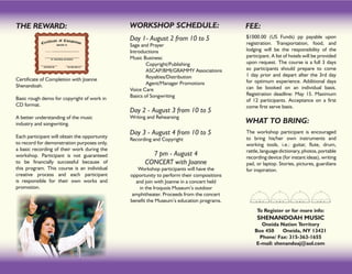 THE REWARD:                                    WORKSHOP SCHEDULE:                          FEE:
                                               Day 1- August 2 from 10 to 5                $1000.00 (US Funds) pp payable upon
                                               Sage and Prayer                             registration. Transportation, food, and
                                               Introductions                               lodging will be the responsibility of the
                                               Music Business:                             participant. A list of hotels will be provided
                                               	       Copyright/Publishing                upon request. The course is a full 3 days
                                               	       ASCAP/BMI/GRAMMY Associations       so participants should prepare to come
                                               	       Royalties/Distribution              1 day prior and depart after the 3rd day
Certificate of Completion with Joanne                                                      for optimum experience. Additional days
Shenandoah.                                    	       Agent/Manager Promotions
                                               Voice Care                                  can be booked on an individual basis.
                                               Basics of Songwriting                       Registration deadline: May 15. Maximum
Basic rough demo for copyright of work in                                                  of 12 participants. Acceptance on a first
CD format.                                                                                 come first serve basis.
                                               Day 2 - August 3 from 10 to 5
A better understanding of the music            Writing and Rehearsing
industry and songwriting.                                                                  WHAT TO BRING:
                                               Day 3 - August 4 from 10 to 5               The workshop participant is encouraged
Each participant will obtain the opportunity                                               to bring his/her own instruments and
                                               Recording and Copyright
to record for demonstration purposes only,                                                 working tools, i.e.: guitar, flute, drum,
a basic recording of their work during the                                                 rattle, language dictionary, photos, portable
workshop. Participant is not guaranteed                7 pm - August 4                     recording device (for instant ideas), writing
to be financially successful because of              CONCERT with Joanne                   pad, or laptop. Stories, pictures, guardians
this program. This course is an individual        Workshop participants will have the      for inspiration.
creative process and each participant          opportunity to perform their compositions
is responsible for their own works and           and join with Joanne in a concert held
promotion.                                         in the Iroquois Museum’s outdoor
                                                amphitheater. Proceeds from the concert
                                               benefit the Museum’s education programs.
                                                                                                To Register or for more info:
                                                                                                SHENANDOAH MUSIC
                                                                                                  Oneida Nation Territory
                                                                                               Box 450    Oneida, NY 13421
                                                                                                 Phone/ Fax: 315-363-1655
                                                                                               E-mail: shenandoaj@aol.com
 
