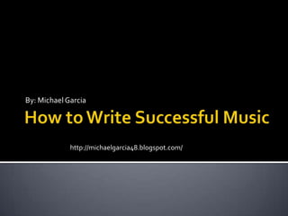 How to Write Successful Music By: Michael Garcia http://michaelgarcia48.blogspot.com/ 