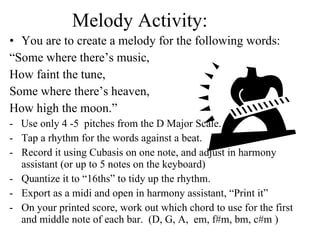 Melody Activity:  You are to create a melody for the following words:  “ Some where there’s music,  How faint the tune,  Some where there’s heaven,  How high the moon.” -  Use only 4 -5  pitches from the D Major Scale.  Tap a rhythm for the words against a beat.  Record it using Cubasis on one note, and adjust in harmony assistant (or up to 5 notes on the keyboard)  Quantize it to “16ths” to tidy up the rhythm.  Export as a midi and open in harmony assistant, “Print it”  On your printed score, work out which chord to use for the first and middle note of each bar.  (D, G, A,  em, f#m, bm, c#m ) 