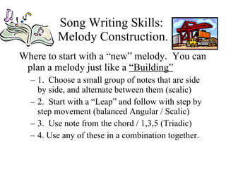 Song Writing Skills:  Melody Construction. Where to start with a “new” melody.  You can plan a melody just like a  “Building”   1.  Choose a small group of notes that are side by side, and alternate between them (scalic) 2.  Start with a “Leap” and follow with step by step movement (balanced Angular / Scalic)  3.  Use note from the chord / 1,3,5 (Triadic) 4. Use any of these in a combination together. 