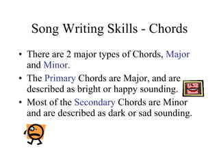 Song Writing Skills - Chords There are 2 major types of Chords,  Major  and  Minor. The  Primary  Chords are Major, and are described as bright or happy sounding. Most of the  Secondary  Chords are Minor and are described as dark or sad sounding. 