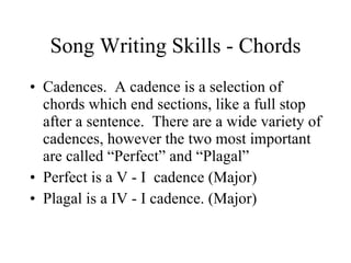 Song Writing Skills - Chords Cadences.  A cadence is a selection of chords which end sections, like a full stop after a sentence.  There are a wide variety of cadences, however the two most important are called “Perfect” and “Plagal”  Perfect is a V - I  cadence (Major) Plagal is a IV - I cadence. (Major) 