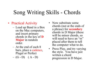 Song Writing Skills - Chords Practical Activity Load up Band in a Box on the Mac computers, and insert primary chords in the key of  D Major  in random order. At the end of each 8 bars, place a  cadence , Plagal or Perfect  (G - D)  ( A - D) Now substitute some chords (not at the ends of a phrase) for  secondary  chords in D Major (these will be minor chords, so will need to have an “m” placed after them to tell the computer what to do. Press Play, and try varying the style.  You have just written a chord progression in D Major. 