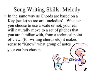Song Writing Skills: Melody In the same way as Chords are based on a Key (scale) so too are ‘melodies’.  Whether you choose to use a scale or not, your ear will naturally move to a set of pitches that you are familiar with, from a technical point of view, (for writing chords etc) it makes sense to “Know” what group of notes  your ear has chosen.  