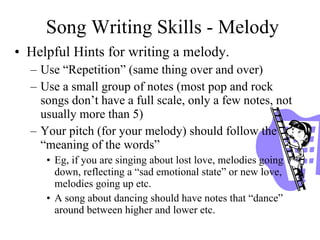 Song Writing Skills - Melody Helpful Hints for writing a melody.  Use “Repetition” (same thing over and over)  Use a small group of notes (most pop and rock songs don’t have a full scale, only a few notes, not usually more than 5)  Your pitch (for your melody) should follow the “meaning of the words”  Eg, if you are singing about lost love, melodies going down, reflecting a “sad emotional state” or new love, melodies going up etc. A song about dancing should have notes that “dance” around between higher and lower etc. 