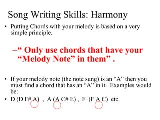 Song Writing Skills: Harmony Putting Chords with your melody is based on a very simple principle.  “  Only use chords that have your “Melody Note” in them” .  If your melody note (the note sung) is an “A” then you must find a chord that has an “A” in it.  Examples would be:  D (D F# A)  ,  A (A C# E) ,  F  (F A C)  etc.  