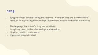 song
 Song are aimed at entertaining the listeners. However, they are also the artists’
medium for expressing their feelings. Sometimes, morals are hidden in the lyrics.
 The language features of a song are as follows:
1. Imaginary: used to describe feelings and emotions
2. Rhythm used to create mood.
3. Figures of speech (majas)
 