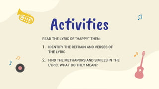 READ THE LYRIC OF “HAPPY” THEN:
1. IDENTIFY THE REFRAIN AND VERSES OF
THE LYRIC
2. FIND THE METHAPORS AND SIMILES IN THE
LYRIC. WHAT DO THEY MEAN?
Activities
 
