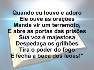 Quando eu louvo e adoro Ele ouve as orações Manda vir um terremoto, E abre as portas das prisões Sua voz é majestosa Despedaça os grilhões Tira o poder do fogo E fecha a boca dos leões!" 