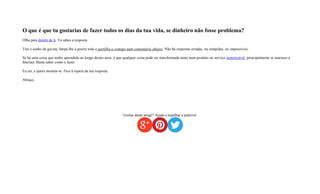 O que é que tu gostarias de fazer todos os dias da tua vida, se dinheiro não fosse problema?
Olha para dentro de ti. Tu sabes a resposta.
Tira o sonho da gaveta, limpa-lhe a poeira toda e partilha-o comigo num comentário abaixo. Não há respostas erradas, ou estúpidas, ou impossíveis.
Se há uma coisa que tenho aprendido ao longo destes anos, é que qualquer coisa pode ser transformada tanto num produto ou serviço monetizável, principalmente se usarmos a
Internet. Basta saber como o fazer.
Eu sei, e quero mostrar-te. Fico à espera da tua resposta.
Abraço,
Gostas deste artigo? Ajuda a espalhar a palavra!
 