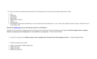1 - É como com a caravana, mas melhor ainda, porque posso usar o blog para passar o valor que quiser, não apenas entretenimento. Desde:
 dicas,
 informações
 oportunidades,
 ajuda e apoio,
 partilhar alguns conceitos,
 valores,
 pontos de vista,
 e principalmete soluções para os problemas que via serem comuns para a maioria das pessoas, os tais ‘veiculos’ para as ajudar a encontrar e atingir o sonho delas como eu
estou a atingir o meu…
Basicamente, partilhar tudo o que eu achar útil para as pessoas, e sem limitações!
Enquanto que com a caravana só conseguia comunicar com quem, por acaso, passasse por mim na rua enquanto dava uma atuação, na Internet, qualquer pessoa, a qualquer
momento, em qualquer parte do mundo pode ver o meu conteúdo as vezes que quiser. - Serviço mais eficiente.
2 – Como com a caravana, posso trabalhar enquanto viajo, em qualquer parte do mundo onde tenha uma ligação à Internet. – Viajar sem passar fome.
3 – Também sou patroa de mim mesma:
 Decido os meus horários, trabalho quando quero,
 trabalho onde quero,
 trabalho como quero,
 trabalho com quem quero.
 