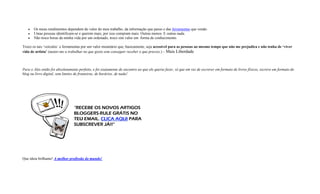  Os meus rendimentos dependem do valor do meu trabalho, da informação que passo e das ferramentas que vendo.
 Umas pessoas identificam-se e querem mais, por isso compram mais. Outras menos. E outras nada.
 Não troco horas da minha vida por um ordenado, troco sim valor em forma de conhecimento.
Troco os tais ‘veículos’ e ferramentas por um valor monetário que, basicamente, seja acessível para as pessoas ao mesmo tempo que não me prejudica e não tenha de ‘viver
vida de artista’ (matar-me a trabalhar no que gosto sem conseguir receber o que preciso.) – Mais Liberdade
Para o Alex então foi absolutamente perfeito, e foi exatamente de encontro ao que ele queria fazer, só que em vez de escrever em formato de livros físicos, escreve em formato de
blog ou livro digital, sem limites de fronteiras, de horários, de nada!
Que ideia brilhante! A melhor profissão do mundo!
 