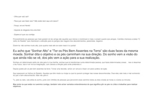 - Olha que vais cair!
- Para que vais fazer isso? Não estás bem aqui em baixo?
- Força, vai em frente!
- Quando lá chegares tira uma foto!
- Espera aí que vou contigo.
Provavelmente as pessoas que mais gostam do teu amigo são aqueles que menos o incentivam e mais o avisam quanto aos perigos. Camões chamava a estes “O
velho do Restelo” que chamavam a atenção para os perigos das viagens dos descobrimentos, pessimista, negativo.
Dizem-te: não sonhes muito alto, pois quanto mais alto se sobe maior é a queda!
Eu acho que “Sonhar Alto” e “Ter os Pés Bem Assentes na Terra” são duas faces da mesma
moeda. Sonhar dita o objetivo e os pés caminham na sua direção. Do sonho vem a visão do
que ainda não se vê, dos pés vem a ação para a sua realização.
Sonhas um determinado estilo de vida para ti e tua família, sonhas que te transformas numa determinada pessoa, que fazes determinadas coisas… Isso é desenhar
o teu futuro, isso é ver na tua imaginação, com clareza a direção para onde pretendes ir.
Depois podes pôr os pés bem assentes da terra: Tomar uma decisão, achar um veículo e fazer um plano prático de ação.
Aqui aparecem os Velhos do Restelo. Aqueles que têm medo ou inveja ou que te querem proteger das coisas desconhecidas. Para eles vale mais o mal conhecido
do que o bem desconhecido. Mas não para ti.
Tu, pelo eu lado, vais atrás do sonho, junto com milhões de pessoas que percorrem esse caminho todos os dias a todas as horas e a todos os minutos.
Mas entre os que estão no caminho contigo, também vais achar variados entendimentos do que significa pôr os pés no chão e trabalhar para realizar
objetivos.
 