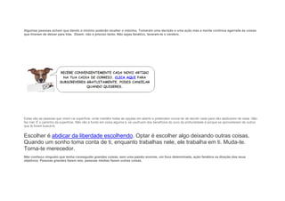 Algumas pessoas acham que dando o mínimo poderão receber o máximo. Tomaram uma decisão e uma ação mas a mente continua agarrada às coisas
que tiveram de deixar para trás. Dizem: não é preciso tanto. Não sejas fanático, lavaram-te o cérebro.
Estas são as pessoas que vivem na superfície, onde mantêm todas as opções em aberto e pretendem nunca ter de decidir nada para não abdicarem de nada. Não
faz mal. É o caminho da superfície. Não vão a fundo em coisa alguma e, se usufruem dos benefícios do ouro da profundidade é porque se aproveitaram de outros
que lá foram buscá-lo.
Escolher é abdicar da liberdade escolhendo. Optar é escolher algo deixando outras coisas.
Quando um sonho toma conta de ti, enquanto trabalhas nele, ele trabalha em ti. Muda-te.
Torna-te merecedor.
Não conheço ninguém que tenha conseguido grandes coisas, sem uma paixão enorme, um foco determinado, ação fanática na direção dos seus
objetivos. Pessoas grandes fazem isto, pessoas médias fazem outras coisas.
 