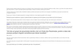 Podes enumerar qualquer pessoa de sucesso que conheças e vais ver este ponto em comum: São todos fanáticos na ação. Amam o que fazem, têm ideias claras do
para onde querem ir, e tudo o que fazem aponta nessa direção. E fazem-no durante o tempo que for preciso.
Conheço pessoas que, quando estão a estabelecer objetivos, apontam para aquilo que acham que conseguem, de preferência, para aquilo que acham que
conseguem facilmente.
Pensam que, é melhor ter objetivos pequenos e conseguir realizá-los, do que objetivos grandes e não conseguir.
Permite-me pensar exatamente o oposto: é preferível falhar um objetivos por ele ser grande, do que realizá-lo por ele ser pequeno.
Sabes? O que realmente importa não é o facto de realizar ou não um objetivo. Isso só importa para o ego, não importa para o crescimento.
Uma pessoa cresce mais, merece mais e consegue muito mais quando tem objetivos enormes, impossíveis, e dá o seu máximo para os realizar. Mesmo que não
consiga, ficou quilómetros mais à frente do outro que tinha um objetivo tão pequeno que conseguiu mesmo realizá-lo. A direção é mais importante do que o
objetivo porque, sabendo o que fazer, o resultado aparece mais tarde ou mais cedo.
Pelo caminho há dificuldades e desafios. Algumas pessoas desistem antes de começar ou depois de um tempo, porque pensam sempre o pior. Não é o pior que está
a acontecer, é pior que pode acontecer. Não vejo forma mais idiota de gastar energia: preocupar-nos com o pior que pode não acontecer. Chamam-lhes pessimistas.
Vivem em medo, e tudo o que fazem é muito penoso, difícil porque já estão a pensar que não vai funcionar.
“Um dia um grupo de pessimistas decidiu criar um Clube dos Pessimistas, porém a ideia não
avançou porque ninguém acreditava que desse resultado.”
Não é parvo?
Acho que ninguém gosta do rótulo de pessimista. Então, os pessimistas chamam a si mesmos: realistas. Dizem que somente estão a ver as coisas como elas
realmente são.
Isto é ainda mais parvo, se queres saber a minha opinião. É que parte do princípio que as coisas são como são. Não são. As coisas são como nós as vemos e as
fazemos.
É por esse emotivo que “ser realista” normalmente quer dizer “ser pessimista”.
 