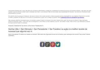 Uma pessoa otimista não é cega. Não deixa de ver todas as dificuldades e obstáculos, exatamente da mesma forma que outra pessoa qualquer, mas sabe que pode
superar o que for preciso, e pode mudar a realidade para fazer o que pretende. Não se deixa abater pela possibilidade do fracasso, mas deixa-se entusiasmar pela
possibilidade do sucesso.
No caminho vai ter sucessos e fracassos, mas isso é normal. Uns e outros servem o mesmo propósito que é a realização dos teus objetivos. Vais ter de perceber
se estás a trabalhar em algo que vai funcionar ou simplesmente a bater com a cabeça na parede: saber a diferença entre ser persistente e ser teimoso.
Não coloques objetivos demasiado baixos, na verdade, qualquer objetivo é somente uma meta volante (como usam nas provas de ciclismo) é algo intermédio,
porque no final das contas, o que conta não é conseguires ou não realizar os teus objetivos, que sim, vais realizar muitos, mas no final o que interessa é a pessoa
em que te transformaste no processo.
Enquanto Trabalhas No Teu Sonho, O Teu Sonho Trabalha Em Ti.
Sonhar Alto + Ser Otimista + Ser Persistente + Ser Fanático na ação é a melhor receita de
sucesso que alguma vez vi.
Qual a tua opinião? É melhor ser realista ou otimista? Será assim tão importante tornar-se um fanático pela realização dos sonhos? Que achas? Queres
comentar?
Partilha Este Post e Espalha a Palavra.
 