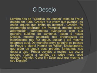 O Desejo
   Lembro-nos de “‘Gradiva’ de Jensen” texto de Freud
    datado em 1906. Gradiva ‘é a jovem que avança’, ou
    então ‘aquele que brilha ao avançar’. Gradiva, foi
    encontrada soterrada em Pompéia, mesmo assim,
    adormecida, permaneceu avançando com sua
    maneira sublime de caminhar, assim é nosso
    Desejo, mesmo soterrado nas profundezas do
    inconsciente nos faz seguir, buscar e até mesmo
    estarmos aqui. De maneira breve seguirei os passos
    de Freud e citarei Hamlet de Willian Shakespeare,
    que além de seguir seus próprios fantasmas nos
    deixa a dica “Presta ouvidos a muitos, tua voz a
    poucos. Acolhe a opinião de todos mais você
    decide.” (Hamlet, Cena III) Estar aqui era mesmo o
    seu Desejo?
 