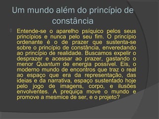 Um mundo além do princípio de
            constância
    Entende-se o aparelho psíquico pelos seus
     princípios e nunca pelo seu fim. O princípio
     ordenante é o de prazer que sustenta-se
     sobre o princípio de constância, enveredando
     ao princípio de realidade. Buscamos expelir o
     desprazer e acessar ao prazer, gastando o
     menor Quantum de energia possível. Eis, o
     moderno mundo de encontros que traz o real
     ao espaço que era da representação, das
     ideias e da narrativa, espaço sustentado hoje
     pelo jogo de imagens, corpo, e ilusões
     envolventes. A prequiça move o mundo e
     promove a mesmice de ser, e o projeto?
 