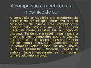 A compulsão à repetição e a
         mesmice de ser
   A compulsão à repetição é a plataforma do
    princípio de prazer que caracteriza a atual
    civilização. Na clínica esta compulsão é
    apoiada pelo Desejo e no social por uma
    pulsão de morte, Tânatos. Eis, a função do
    discurso. Tendemos a repetir, mas nunca o
    mesmo e sim redemoinhos sobre o Desejo,
    que na falta da busca pelo Desejo, faz com
    que inventamos o novo, e quando este novo
    irá tornar-se velho, nasce um novo ‘novo’.
    S.O.S. Psicanálise; Recordar, repetir e
    elaborar faz-se necessário em um pulsar
    terminável e interminável.
 