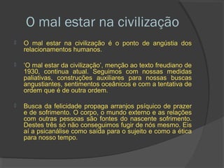 O mal estar na civilização
   O mal estar na civilização é o ponto de angústia dos
    relacionamentos humanos.

   ‘O mal estar da civilização’, menção ao texto freudiano de
    1930, continua atual. Seguimos com nossas medidas
    paliativas, construções auxiliares para nossas buscas
    angustiantes, sentimentos oceânicos e com a tentativa de
    ordem que é de outra ordem.

   Busca da felicidade propaga arranjos psíquico de prazer
    e de sofrimento. O corpo, o mundo externo e as relações
    com outras pessoas são fontes do nascente sofrimento.
    Destes três só não conseguimos fugir de nós mesmo. Eis
    aí a psicanálise como saída para o sujeito e como a ética
    para nosso tempo.
 