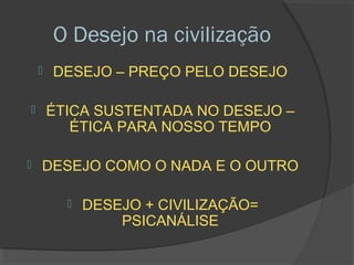 O Desejo na civilização
       DESEJO – PREÇO PELO DESEJO

       ÉTICA SUSTENTADA NO DESEJO –
           ÉTICA PARA NOSSO TEMPO

   DESEJO COMO O NADA E O OUTRO

             DESEJO + CIVILIZAÇÃO=
                  PSICANÁLISE
 