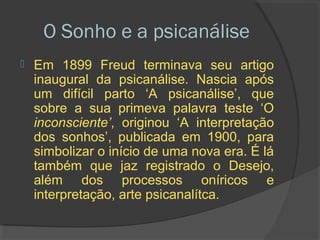 O Sonho e a psicanálise
   Em 1899 Freud terminava seu artigo
    inaugural da psicanálise. Nascia após
    um difícil parto ‘A psicanálise’, que
    sobre a sua primeva palavra teste ‘O
    inconsciente’, originou ‘A interpretação
    dos sonhos’, publicada em 1900, para
    simbolizar o início de uma nova era. É lá
    também que jaz registrado o Desejo,
    além dos processos oníricos e
    interpretação, arte psicanalítca.
 