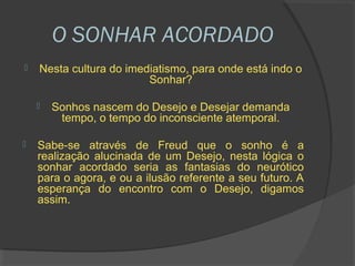 O SONHAR ACORDADO
   Nesta cultura do imediatismo, para onde está indo o
                         Sonhar?

       Sonhos nascem do Desejo e Desejar demanda
         tempo, o tempo do inconsciente atemporal.

   Sabe-se através de Freud que o sonho é a
    realização alucinada de um Desejo, nesta lógica o
    sonhar acordado seria as fantasias do neurótico
    para o agora, e ou a ilusão referente a seu futuro. A
    esperança do encontro com o Desejo, digamos
    assim.
 