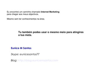 Eu encontrei um caminho chamado Internet Marketing 
para chegar aos meus objectivos. 
Mesmo sem ter conhecimentos na área. 
Tu também podes usar o mesmo meio para atingires 
a tua meta. 
Eunice M Santos 
Skype: eunicesantos77 
Blog: http://blog.eunicemsantos.com 
