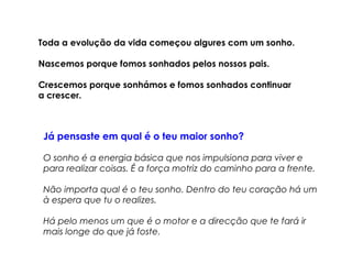 Toda a evolução da vida começou algures com um sonho. 
Nascemos porque fomos sonhados pelos nossos pais. 
Crescemos porque sonhámos e fomos sonhados continuar 
a crescer. 
Já pensaste em qual é o teu maior sonho? 
O sonho é a energia básica que nos impulsiona para viver e 
para realizar coisas. É a força motriz do caminho para a frente. 
Não importa qual é o teu sonho. Dentro do teu coração há um 
à espera que tu o realizes. 
Há pelo menos um que é o motor e a direcção que te fará ir 
mais longe do que já foste. 
 