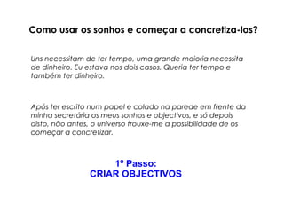Como usar os sonhos e começar a concretiza-los? 
Uns necessitam de ter tempo, uma grande maioria necessita 
de dinheiro. Eu estava nos dois casos. Queria ter tempo e 
também ter dinheiro. 
Após ter escrito num papel e colado na parede em frente da 
minha secretária os meus sonhos e objectivos, e só depois 
disto, não antes, o universo trouxe-me a possibilidade de os 
começar a concretizar. 
1º Passo: 
CRIAR OBJECTIVOS 
 