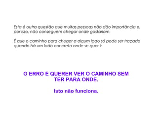 Esta é outra questão que muitas pessoas não dão importância e, 
por isso, não conseguem chegar onde gostariam. 
É que o caminho para chegar a algum lado só pode ser traçado 
quando há um lado concreto onde se quer ir. 
O ERRO É QUERER VER O CAMINHO SEM 
TER PARA ONDE. 
Isto não funciona. 
 