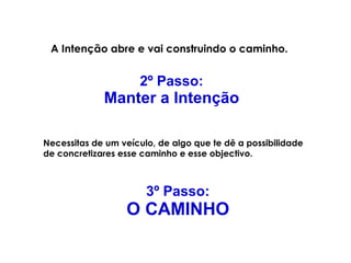A Intenção abre e vai construindo o caminho. 
2º Passo: 
Manter a Intenção 
Necessitas de um veículo, de algo que te dê a possibilidade 
de concretizares esse caminho e esse objectivo. 
3º Passo: 
O CAMINHO 
 