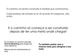 O caminho vai sendo construído à medida que caminhamos. 
Cada pedaço de estrada só se vê quando lá chegamos, não 
antes. 
E o caminho só começa a ser construído 
depois de ter uma meta onde chegar! 
Eu encontrei um caminho chamado 
Internet Marketing para chegar aos 
meus objectivos. 
Mesmo sem ter conhecimentos na 
área. 
Tu também podes usar o 
mesmo meio para atingires a tua 
meta. 
 