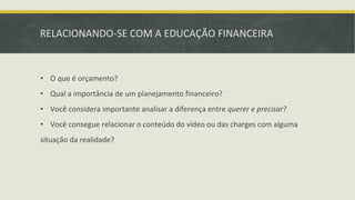 RELACIONANDO-SE COM A EDUCAÇÃO FINANCEIRA
• O que é orçamento?
• Qual a importância de um planejamento financeiro?
• Você considera importante analisar a diferença entre querer e precisar?
• Você consegue relacionar o conteúdo do vídeo ou das charges com alguma
situação da realidade?
 