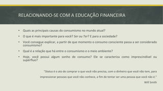 RELACIONANDO-SE COM A EDUCAÇÃO FINANCEIRA
• Quais as principais causas do consumismo no mundo atual?
• O que é mais importante para você? Ser ou Ter? E para a sociedade?
• Você consegue explicar, a partir de que momento o consumo consciente passa a ser considerado
consumismo?
• Qual é a relação que há entre o consumismo e o meio ambiente?
• Hoje, você possui algum sonho de consumo? Ele se caracteriza como imprescindível ou
supérfluo?
“Status é o ato de comprar o que você não precisa, com o dinheiro que você não tem, para
impressionar pessoas que você não conhece, a fim de tentar ser uma pessoa que você não é.”
Will Smith
 
