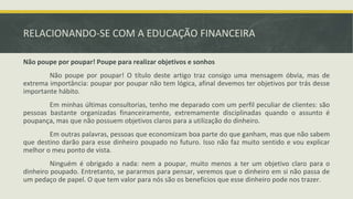 RELACIONANDO-SE COM A EDUCAÇÃO FINANCEIRA
Não poupe por poupar! Poupe para realizar objetivos e sonhos
Não poupe por poupar! O título deste artigo traz consigo uma mensagem óbvia, mas de
extrema importância: poupar por poupar não tem lógica, afinal devemos ter objetivos por trás desse
importante hábito.
Em minhas últimas consultorias, tenho me deparado com um perfil peculiar de clientes: são
pessoas bastante organizadas financeiramente, extremamente disciplinadas quando o assunto é
poupança, mas que não possuem objetivos claros para a utilização do dinheiro.
Em outras palavras, pessoas que economizam boa parte do que ganham, mas que não sabem
que destino darão para esse dinheiro poupado no futuro. Isso não faz muito sentido e vou explicar
melhor o meu ponto de vista.
Ninguém é obrigado a nada: nem a poupar, muito menos a ter um objetivo claro para o
dinheiro poupado. Entretanto, se pararmos para pensar, veremos que o dinheiro em si não passa de
um pedaço de papel. O que tem valor para nós são os benefícios que esse dinheiro pode nos trazer.
 