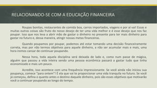 RELACIONANDO-SE COM A EDUCAÇÃO FINANCEIRA
Roupas bonitas, restaurantes de comida boa, carros importados, viagens e por aí vai! Essas e
muitas outras coisas são fruto do nosso desejo de ter uma vida melhor e é esse desejo que nos faz
poupar. Isso que nos leva a abrir mão de gastar o dinheiro no presente para ter mais dinheiro para
gastar no futuro e, dessa maneira, atingir nossas metas financeiras.
Quando poupamos por poupar, podemos até estar tomando uma decisão financeiramente
correta, mas por não termos objetivos para aquele dinheiro, a não ser acumular mais e mais, uma
hora iremos cansar de continuar poupando.
Nessa hora, toda aquela disciplina será deixada de lado e, como num passe de mágica,
alguém que passou a vida inteira sendo uma pessoa econômica passará a gastar tudo que tinha
economizado e mais um pouco.
Acredite, isso acontece com uma frequência impressionante. Se você ainda não iniciou sua
poupança, comece “para ontem”! É ela que vai te proporcionar uma vida tranquila no futuro. Se você
já começou, defina o quanto antes o destino daquele dinheiro, pois são esses objetivos que motivarão
você a continuar poupando ao longo do tempo.
 