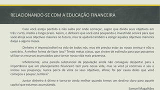 RELACIONANDO-SE COM A EDUCAÇÃO FINANCEIRA
Caso você esteja perdido e não saiba por onde começar, sugiro que divida seus objetivos em
três: curto, médio e longo prazo. Assim, o dinheiro que você está poupando e investindo servirá para que
você atinja seus objetivos maiores no futuro, mas te ajudará também a atingir aqueles objetivos menores
daqui a alguns meses.
Dinheiro é imprescindível na vida de todos nós, mas ele precisa estar ao nosso serviço e não o
contrário. A melhor forma de fazer isso? Tendo metas claras, que sirvam de estímulo para que possamos
utilizar os recursos acumulados para tornar nossa vida mais prazerosa.
Infelizmente, uma parcela substancial da população ainda não conseguiu despertar para a
importância que um planejamento financeiro tem para nossa vida, mas se você já construiu o seu e
iniciou sua poupança, nunca perca de vista os seus objetivos, afinal, foi por causa deles que você
começou a poupar, lembra?
Juntar dinheiro é ótimo e torna-se ainda melhor quando temos um destino claro para aquele
capital que estamos acumulando.
Samuel Magalhães
 