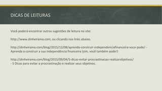 Você poderá encontrar outras sugestões de leitura no site:
http://www.dinheirama.com, ou clicando nos links abaixo.
http://dinheirama.com/blog/2015/12/08/aprenda-construir-independenciafinanceira-voce-pode/ -
Aprenda a construir a sua independência financeira (sim, você também pode!)
http://dinheirama.com/blog/2015/09/04/5-dicas-evitar-procrastinacao-realizarobjetivos/
- 5 Dicas para evitar a procrastinação e realizar seus objetivos.
DICAS DE LEITURAS
 