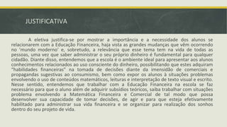 JUSTIFICATIVA
A eletiva justifica-se por mostrar a importância e a necessidade dos alunos se
relacionarem com a Educação Financeira, haja vista as grandes mudanças que vêm ocorrendo
no ‘mundo moderno’ e, sobretudo, a relevância que esse tema tem na vida de todas as
pessoas, uma vez que saber administrar o seu próprio dinheiro é fundamental para qualquer
cidadão. Diante disso, entendemos que a escola é o ambiente ideal para apresentar aos alunos
conhecimentos relacionados ao uso consciente do dinheiro, possibilitando que estes adquiram
“habilidades financeiras” na tomada de decisões diante da imensidão de comerciais e
propagandas sugestivas ao consumismo, bem como expor os alunos à situações problemas
envolvendo o uso de conteúdos matemáticos, leituras e interpretação de texto visual e escrito.
Nesse sentido, entendemos que trabalhar com a Educação Financeira na escola se faz
necessário para que o aluno além de adquirir subsídios teóricos, saiba trabalhar com situações
problema envolvendo a Matemática Financeira e Comercial de tal modo que possa
desenvolver sua capacidade de tomar decisões, de agir e para que esteja efetivamente
habilitado para administrar sua vida financeira e se organizar para realização dos sonhos
dentro do seu projeto de vida.
 