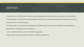 OBJETIVOS
∙ Desenvolver o conhecimento sobre o tema Educação Financeira entre os alunos e seus familiares.
∙ Compreender a importância da Educação Financeira, tais como planejamento financeiro, consumo,
consumismo e o ato de poupar;
∙ Compreender os conceitos fundamentais da Matemática Financeira envolvidos nos problemas e
desenvolver estratégias para resolvê-los;
∙ Criar o hábito da leitura sobre os temas sugeridos;
∙ Desenvolver escrita de textos do tipo narrativo e descritivo;
 