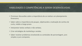 HABILIDADES E COMPETÊNCIAS A SEREM DESENVOLVIDAS
▪ Promover discussões sobre a importância de se realizar um planejamento
financeiro;
▪ Saber sobre a importância de poupar, objetivando a realização de sonhos de
curto, médio e longo prazo.
▪ Interpretar textos verbais e não verbais;
▪ Criar estratégias de marketing e vendas.
▪ Saber resolver problemas envolvendo os conteúdos de porcentagem, juro
simples e juro composto;
 