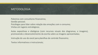 METODOLOGIA
Palestras com consultores financeiros;
Gestão pessoal;
Psicólogos para falar sobre relação das emoções com o consumo;
Visitas em lugares estratégicos;
Aulas expositivas e dialógicas (com recursos visuais dos diagramas, e imagens),
promovendo o desenvolvimento da escrita sobre as imagens apresentadas;
Instrução do uso do excel para planilhas de controle financeiro;
Textos informativos e instrucionais;
 