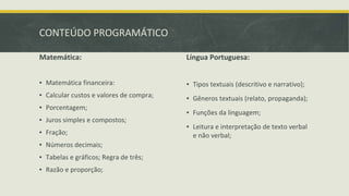 CONTEÚDO PROGRAMÁTICO
Matemática:
▪ Matemática financeira:
▪ Calcular custos e valores de compra;
▪ Porcentagem;
▪ Juros simples e compostos;
▪ Fração;
▪ Números decimais;
▪ Tabelas e gráficos; Regra de três;
▪ Razão e proporção;
Língua Portuguesa:
▪ Tipos textuais (descritivo e narrativo);
▪ Gêneros textuais (relato, propaganda);
▪ Funções da linguagem;
▪ Leitura e interpretação de texto verbal
e não verbal;
 