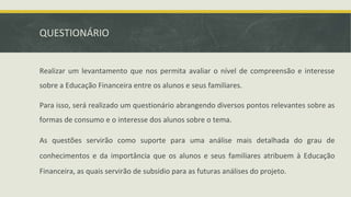 QUESTIONÁRIO
Realizar um levantamento que nos permita avaliar o nível de compreensão e interesse
sobre a Educação Financeira entre os alunos e seus familiares.
Para isso, será realizado um questionário abrangendo diversos pontos relevantes sobre as
formas de consumo e o interesse dos alunos sobre o tema.
As questões servirão como suporte para uma análise mais detalhada do grau de
conhecimentos e da importância que os alunos e seus familiares atribuem à Educação
Financeira, as quais servirão de subsídio para as futuras análises do projeto.
 