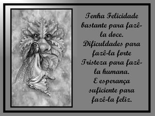 Tenha Felicidade bastante para fazê-la doce. Dificuldades para fazê-la forte Tristeza para fazê-la humana. E esperança suficiente para fazê-la feliz. 