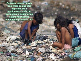 Portanto, dê aos outros
  bem mais do que eles
     esperam. Dê a
  você mesmo mais do
que espera e desta forma
   estará valorizando
o momento presente, ok?
 